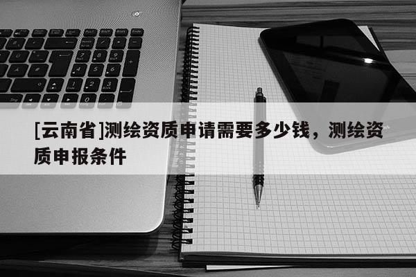[云南省]测绘资质申请需要多少钱，测绘资质申报条件
