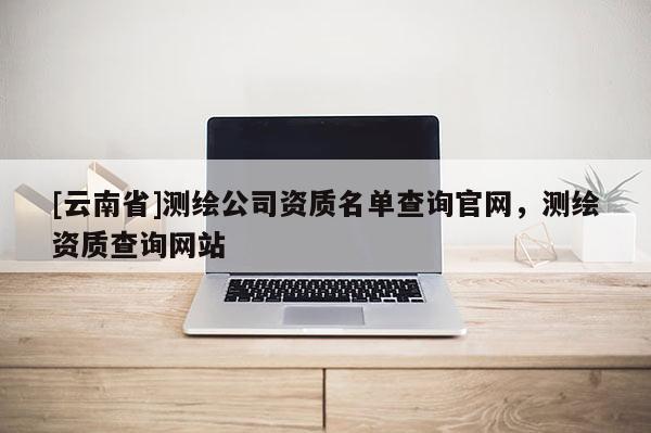 [云南省]测绘公司资质名单查询官网，测绘资质查询网站