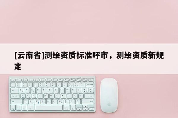 [云南省]测绘资质标准呼市，测绘资质新规定
