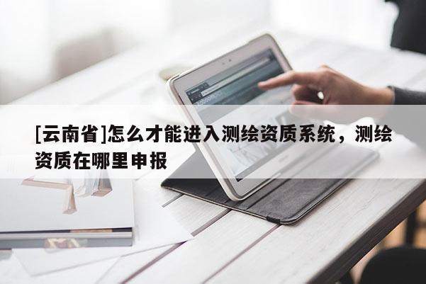 [云南省]怎么才能进入测绘资质系统，测绘资质在哪里申报