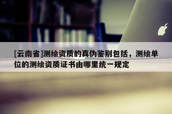 [云南省]测绘资质的真伪鉴别包括，测绘单位的测绘资质证书由哪里统一规定