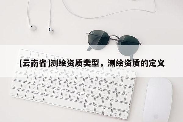 [云南省]测绘资质类型，测绘资质的定义