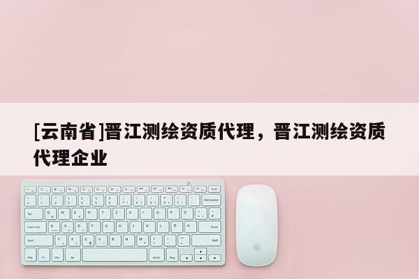 [云南省]晋江测绘资质代理，晋江测绘资质代理企业