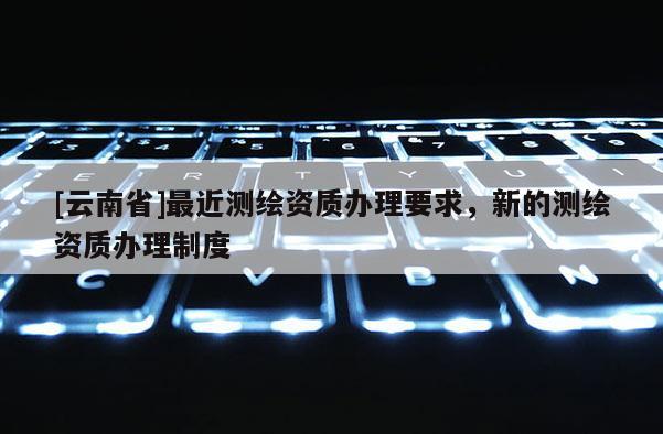 [云南省]最近测绘资质办理要求，新的测绘资质办理制度