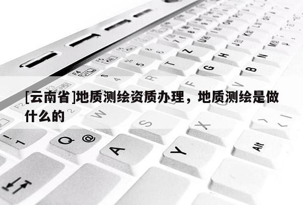 [云南省]地质测绘资质办理，地质测绘是做什么的