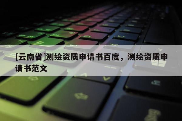 [云南省]测绘资质申请书百度，测绘资质申请书范文