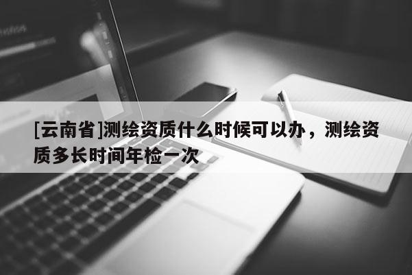 [云南省]测绘资质什么时候可以办，测绘资质多长时间年检一次