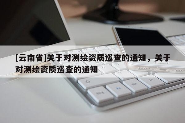 [云南省]关于对测绘资质巡查的通知，关于对测绘资质巡查的通知
