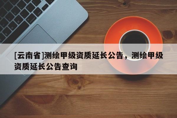 [云南省]测绘甲级资质延长公告，测绘甲级资质延长公告查询