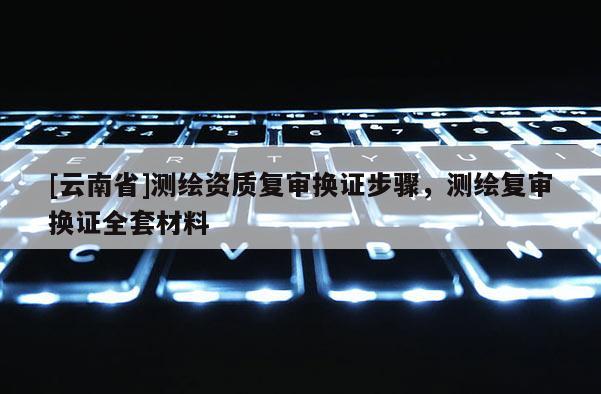 [云南省]测绘资质复审换证步骤，测绘复审换证全套材料
