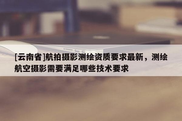 [云南省]航拍摄影测绘资质要求最新，测绘航空摄影需要满足哪些技术要求