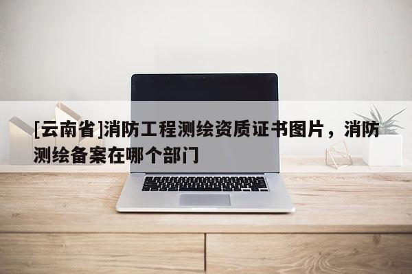 [云南省]消防工程测绘资质证书图片，消防测绘备案在哪个部门