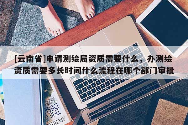 [云南省]申请测绘局资质需要什么，办测绘资质需要多长时间什么流程在哪个部门审批