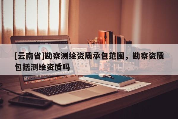 [云南省]勘察测绘资质承包范围，勘察资质包括测绘资质吗