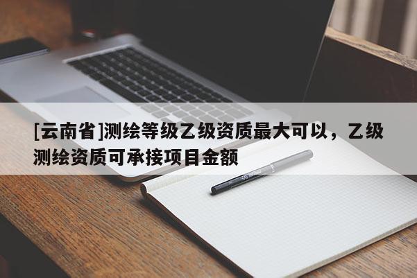 [云南省]测绘等级乙级资质最大可以，乙级测绘资质可承接项目金额