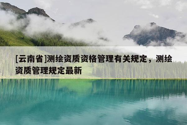 [云南省]测绘资质资格管理有关规定，测绘资质管理规定最新