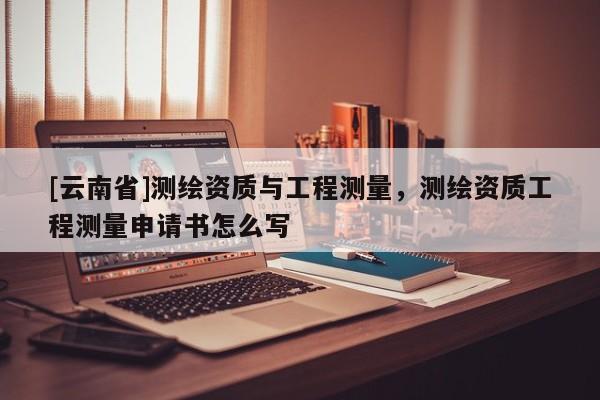 [云南省]测绘资质与工程测量，测绘资质工程测量申请书怎么写