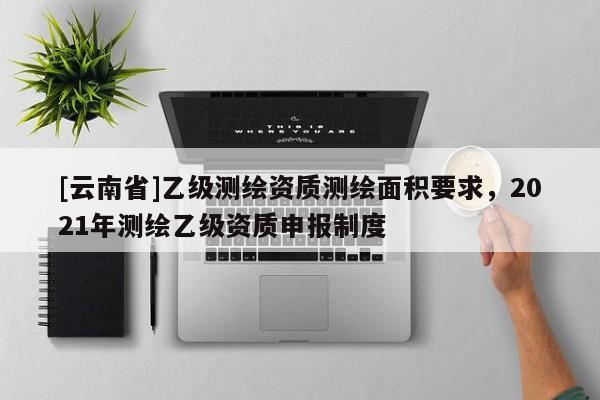 [云南省]乙级测绘资质测绘面积要求，2021年测绘乙级资质申报制度
