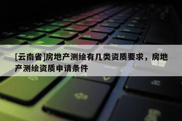 [云南省]房地产测绘有几类资质要求，房地产测绘资质申请条件