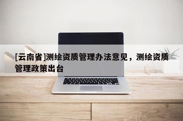 [云南省]测绘资质管理办法意见，测绘资质管理政策出台