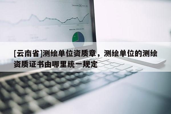 [云南省]测绘单位资质章，测绘单位的测绘资质证书由哪里统一规定