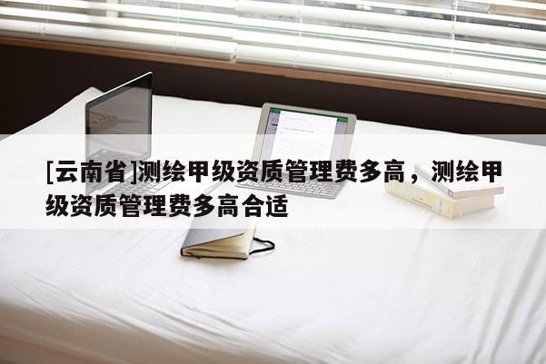 [云南省]测绘甲级资质管理费多高，测绘甲级资质管理费多高合适