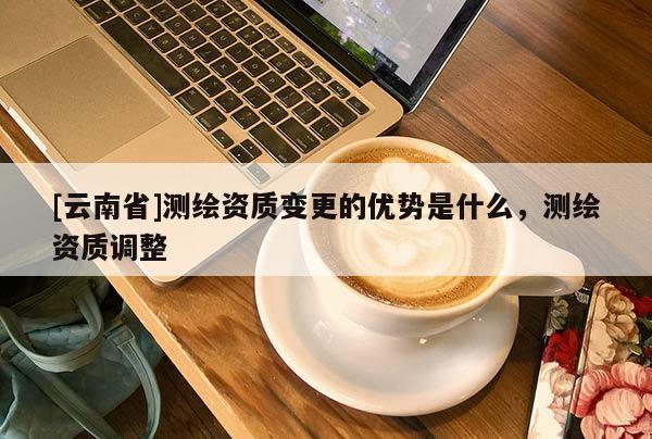 [云南省]测绘资质变更的优势是什么，测绘资质调整
