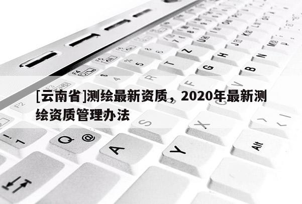 [云南省]测绘最新资质，2020年最新测绘资质管理办法