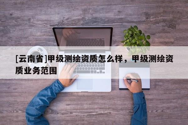[云南省]甲级测绘资质怎么样，甲级测绘资质业务范围