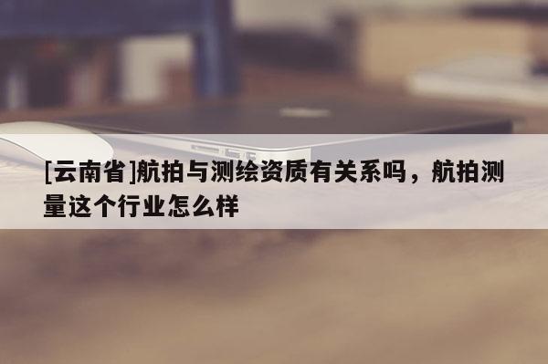 [云南省]航拍与测绘资质有关系吗，航拍测量这个行业怎么样