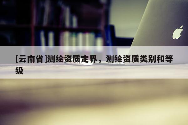[云南省]测绘资质定界，测绘资质类别和等级