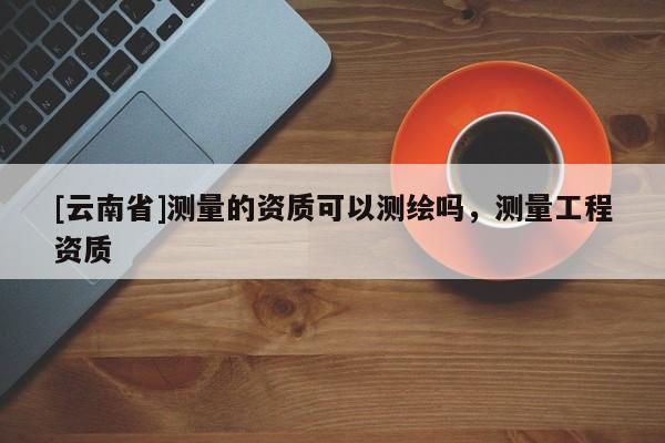 [云南省]测量的资质可以测绘吗，测量工程资质