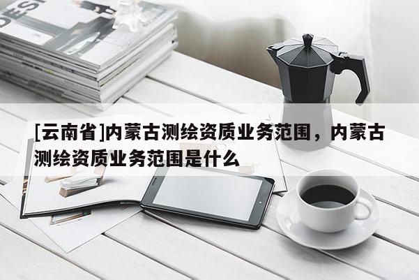 [云南省]内蒙古测绘资质业务范围，内蒙古测绘资质业务范围是什么