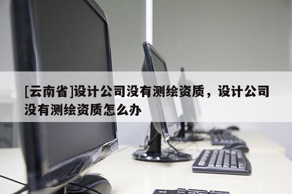 [云南省]设计公司没有测绘资质，设计公司没有测绘资质怎么办