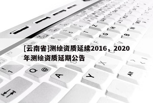 [云南省]测绘资质延续2016，2020年测绘资质延期公告