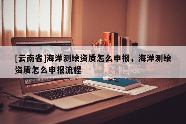 [云南省]海洋测绘资质怎么申报，海洋测绘资质怎么申报流程