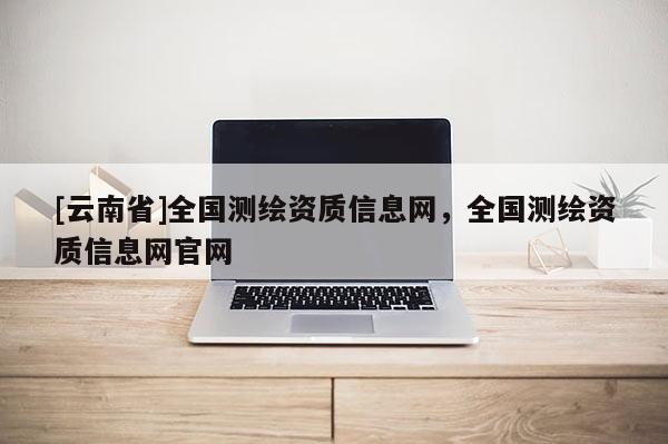 [云南省]全国测绘资质信息网，全国测绘资质信息网官网