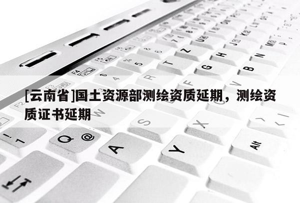 [云南省]国土资源部测绘资质延期，测绘资质证书延期