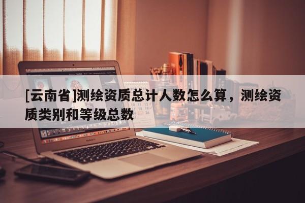 [云南省]测绘资质总计人数怎么算，测绘资质类别和等级总数