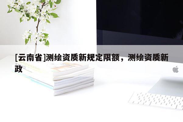 [云南省]测绘资质新规定限额，测绘资质新政
