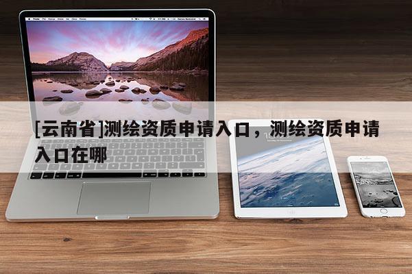 [云南省]测绘资质申请入口，测绘资质申请入口在哪