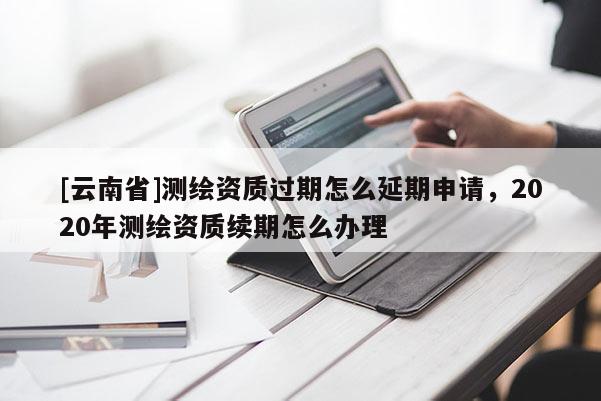 [云南省]测绘资质过期怎么延期申请，2020年测绘资质续期怎么办理