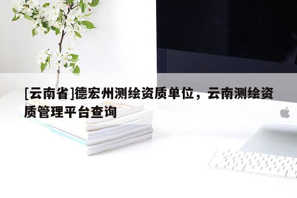 [云南省]德宏州测绘资质单位，云南测绘资质管理平台查询