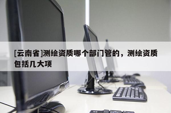 [云南省]测绘资质哪个部门管的，测绘资质包括几大项