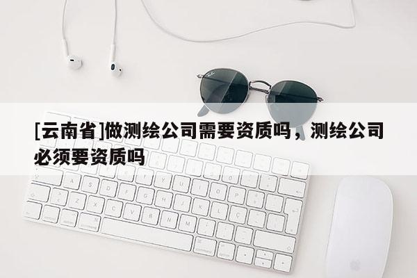 [云南省]做测绘公司需要资质吗，测绘公司必须要资质吗