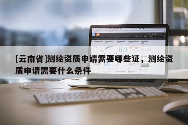 [云南省]测绘资质申请需要哪些证，测绘资质申请需要什么条件