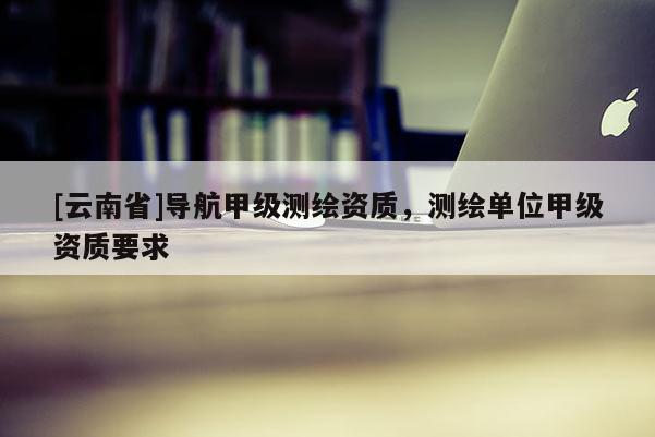 [云南省]导航甲级测绘资质，测绘单位甲级资质要求