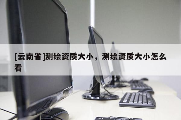 [云南省]测绘资质大小，测绘资质大小怎么看