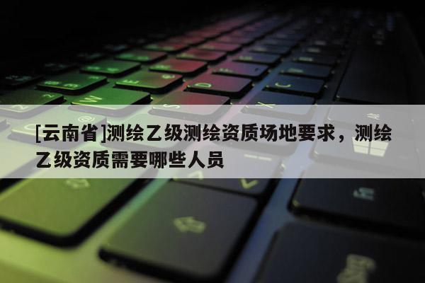 [云南省]测绘乙级测绘资质场地要求，测绘乙级资质需要哪些人员