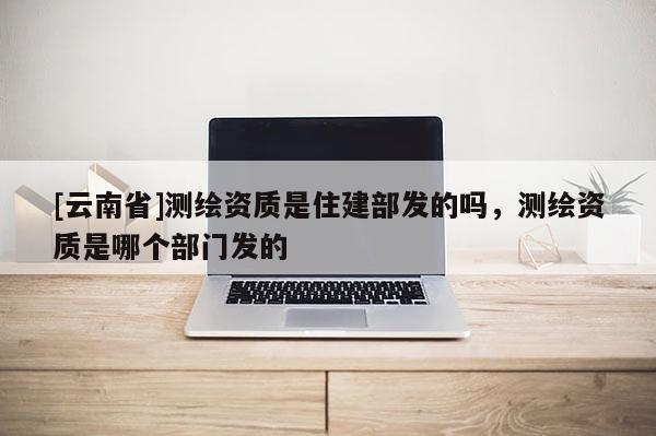 [云南省]测绘资质是住建部发的吗，测绘资质是哪个部门发的